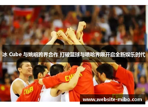 冰 Cube 与姚明跨界合作 打破篮球与嘻哈界限开启全新娱乐时代
